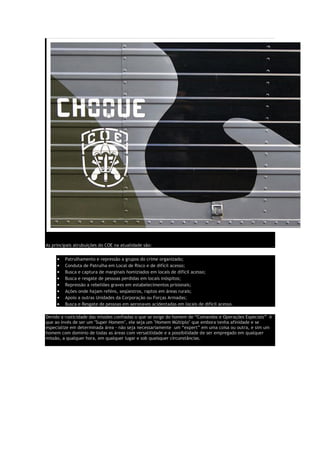 As principais atrubuições do COE na atualidade são:
• Patrulhamento e repressão a grupos do crime organizado;
• Conduta de Patrulha em Local de Risco e de difícil acesso;
• Busca e captura de marginais homiziados em locais de difícil acesso;
• Busca e resgate de pessoas perdidas em locais inóspitos;
• Repressão a rebeliões graves em estabelecimentos prisionais;
• Ações onde hajam reféns, seqüestros, raptos em áreas rurais;
• Apoio a outras Unidades da Corporação ou Forças Armadas;
• Busca e Resgate de pessoas em aeronaves acidentadas em locais de difícil acesso.
Devido a rusticidade das missões confiadas o que se exige do homem de “Comandos e Operações Especiais” é
que ao invés de ser um "Super Homem", ele seja um "Homem Múltiplo" que embora tenha afinidade e se
especialize em determinada área - não seja necessariamente um “expert” em uma coisa ou outra, e sim um
homem com domínio de todas as áreas com versatilidade e a possibilidade de ser empregado em qualquer
missão, a qualquer hora, em qualquer lugar e sob quaisquer circunstâncias.
 