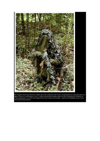 Nas imagens abaixo gentilmente cedidas pelo COE, podemos notar toda a versatilidade da tropa que opera na
água, na selva, na montanha e no ar. A maior parcela das missões atuais do COE é dedicada no combate ao
crime organizado e ao tráfico de drogas dentro das fronteiras do estado - sejam em localidades rurais ou em
morros do litoral paulista.
 