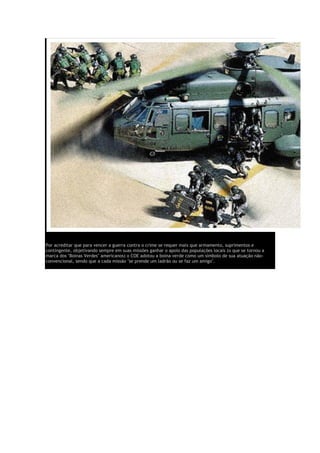 Por acreditar que para vencer a guerra contra o crime se requer mais que armamento, suprimentos e
contingente, objetivando sempre em suas missões ganhar o apoio das populações locais (o que se tornou a
marca dos "Boinas Verdes" americanos) o COE adotou a boina verde como um símbolo de sua atuação não-
convencional, sendo que a cada missão "se prende um ladrão ou se faz um amigo".
 