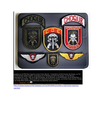 Agradeço ao Cel PM César Augusto Luciano Franco Morelli - Comandante do Policiamento de Choque, ao Ten
Cel PM Salvador Modesto Madia- Comandante do 4º Batalhão de Polícia de Choque, ao Cap PM Iron -
Comandante da 1ª Cia - COE, ao 2o Sgt PM Edvaldo, ao Cb PM Bolini, ao SD PM Benigno, ao SD PM Marlison, a
1a Ten PM Tania Roldão - Oficial de RP do 4º Batalhão de Polícia de Choque, ao Coronel Paulo Adriano Telhada
e ao amigo Milton Basile pela colaboração na elaboração desta matéria.
Postado por Ricardo_R32 às 15:16
Enviar por e-mailBlogThis!Compartilhar no TwitterCompartilhar no FacebookCompartilhar com o Pinterest
http://tudoporsaopaulo1932.blogspot.com.br/2013/04/comandos-e-operacoes-especiais-
coe.html
 