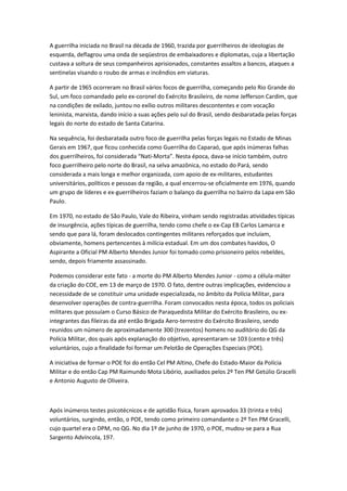 A guerrilha iniciada no Brasil na década de 1960, trazida por guerrilheiros de ideologias de
esquerda, deflagrou uma onda de seqüestros de embaixadores e diplomatas, cuja a libertação
custava a soltura de seus companheiros aprisionados, constantes assaltos a bancos, ataques a
sentinelas visando o roubo de armas e incêndios em viaturas.
A partir de 1965 ocorreram no Brasil vários focos de guerrilha, começando pelo Rio Grande do
Sul, um foco comandado pelo ex-coronel do Exército Brasileiro, de nome Jefferson Cardim, que
na condições de exilado, juntou no exílio outros militares descontentes e com vocação
leninista, marxista, dando início a suas ações pelo sul do Brasil, sendo desbaratada pelas forças
legais do norte do estado de Santa Catarina.
Na sequência, foi desbaratada outro foco de guerrilha pelas forças legais no Estado de Minas
Gerais em 1967, que ficou conhecida como Guerrilha do Caparaó, que após inúmeras falhas
dos guerrilheiros, foi considerada “Nati-Morta”. Nesta época, dava-se início também, outro
foco guerrilheiro pelo norte do Brasil, na selva amazônica, no estado do Pará, sendo
considerada a mais longa e melhor organizada, com apoio de ex-militares, estudantes
universitários, políticos e pessoas da região, a qual encerrou-se oficialmente em 1976, quando
um grupo de líderes e ex-guerrilheiros faziam o balanço da guerrilha no bairro da Lapa em São
Paulo.
Em 1970, no estado de São Paulo, Vale do Ribeira, vinham sendo registradas atividades típicas
de insurgência, ações típicas de guerrilha, tendo como chefe o ex-Cap EB Carlos Lamarca e
sendo que para lá, foram deslocados contingentes militares reforçados que incluíam,
obviamente, homens pertencentes à milícia estadual. Em um dos combates havidos, O
Aspirante a Oficial PM Alberto Mendes Junior foi tomado como prisioneiro pelos rebeldes,
sendo, depois friamente assassinado.
Podemos considerar este fato - a morte do PM Alberto Mendes Junior - como a célula-máter
da criação do COE, em 13 de março de 1970. O fato, dentre outras implicações, evidenciou a
necessidade de se constituir uma unidade especializada, no âmbito da Polícia Militar, para
desenvolver operações de contra-guerrilha. Foram convocados nesta época, todos os policiais
militares que possuíam o Curso Básico de Paraquedista Militar do Exército Brasileiro, ou ex-
integrantes das fileiras da até então Brigada Aero-terrestre do Exército Brasileiro, sendo
reunidos um número de aproximadamente 300 (trezentos) homens no auditório do QG da
Polícia Militar, dos quais após explanação do objetivo, apresentaram-se 103 (cento e três)
voluntários, cujo a finalidade foi formar um Pelotão de Operações Especiais (POE).
A iniciativa de formar o POE foi do então Cel PM Altino, Chefe do Estado-Maior da Polícia
Militar e do então Cap PM Raimundo Mota Libório, auxiliados pelos 2º Ten PM Getúlio Gracelli
e Antonio Augusto de Oliveira.
Após inúmeros testes psicotécnicos e de aptidão física, foram aprovados 33 (trinta e três)
voluntários, surgindo, então, o POE, tendo como primeiro comandante o 2º Ten PM Gracelli,
cujo quartel era o DPM, no QG. No dia 1º de junho de 1970, o POE, mudou-se para a Rua
Sargento Advíncola, 197.
 