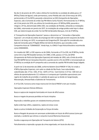 No dia 11 de janeiro de 1971, todo o efetivo foi transferido na condição de adido para o 1º
BPChq (Tobias de Aguiar), onde permaneceu, como Pelotão até o dia 19 de março de 1971,
pertencendo a 2ª Cia-ROTA, passando a denominar-se COE (Companhia de Operações
Especiais, sob o Comando do então Cap PM Albino Carlos Pazzeli). Permanecendo no 1º BPChq
até 12 de janeiro de 1976, seu efetivo foi transferido para o 3º BPChq-DPM, passando a
integrar a 3ª Cia, denominada CANIL-COE, nas condições de Pelotão, utilizando as instalações
do CANIL, retornando em janeiro de 1977, às instalações do antigo prédio onde hoje é a Base
COE, por determinação do então Ten Cel PM Cid Benedito Marques, Cmt do 3º BPChq.
A "Companhia de Operações Especiais" passou a denominar-se “ Comandos e Operações
Especiais”, em virtude da análise do emprego do COE na Operação de Anti-sequestro do Avião
Electra II, da Varig, em 1972, no aeroporto de Congonhas/SP. Esta ação foi considerada uma
Ação de Comandos pela 2ª Região Militar do Exército Brasileiro, que concedeu a esta
Companhia título de "COMANDOS". Ainda hoje, é a ÚNICA Tropa Policial Brasileira reconhecida
como COMANDOS.
Em meados de 1987, o COE separou-se do CANIL, formando a 2ª Cia-COE, do 3º BPChq, tendo
como Cmt o Cap PM Oswaldo Santana. Em 1989, o COE, passou à 1ª Cia, do GPOE
(Grupamento de Polícia de Operações Especiais) até meados de 1993, sob o Cmdo do então
Cap PM QOPM Gerson Gonçalves Branchini, quando ocorre o fim do GPOE e reincorporação ao
3º BPChq na condição de 4ª companhia sob o comando do capitão PM Arivaldo Sergio Salgado.
A partir de 12 de dezembro de 2008, conforme Boletim Geral PMESP nº 236, foi criado o
4°BPCq Operações Especiais, com sede na cidade de São Paulo. Suas subunidades
subordinadas são: 1ª Cia - COE, 2ª Cia - GATE e 3ª Cia - Canil Central. A 1ª Cia - COE tem um
efetivo de aproximadamente 111 militares e é composta por 4 pelotões operacionais com
regime de trabalho de prontidão e 1 pelotão de apoio que se divide em Sargenteação,
Manutenção, Almoxarifado e Gabinete de Treinamento.
A 1ª Cia COE, funciona como tropa reserva do Cmt Geral PMESP e tem por missões:
Operações Especiais Policiais Militares
Busca e captura de marginais homiziados em locais de difícil acesso
Busca e resgate de pessoas perdidas em locais inóspitos
Repressão a rebeliões graves em estabelecimentos prisionais
Ações onde haja reféns, seqüestros, raptos em áreas rurais
Apoio a outras Unidades da Corporação ou Forças Armadas
Busca e Resgate de pessoas em aeronaves acidentadas em locais de difícil acesso (como por
exemplo, o acidente que vitimou o conjunto musical Mamonas Assassinas)
Escolta e segurança em Operações de Transporte de Valores (OTV)
Patrulhamento e repressão a grupos do crime organizado, em locais de alto risco
 