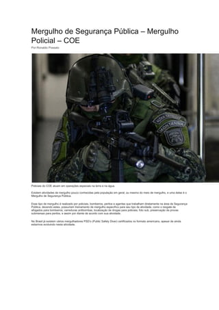 Mergulho de Segurança Pública – Mergulho
Policial – COE
Por:Ronaldo Possato
Policiais do COE atuam em operações especiais na terra e na água.
Existem atividades de mergulho pouco conhecidas pela população em geral, ou mesmo do meio de mergulho, e uma delas é o
Mergulho de Segurança Pública.
Esse tipo de mergulho é realizado por policiais, bombeiros, peritos e agentes que trabalham diretamente na área de Segurança
Pública, devendo estes, possuírem treinamento de mergulho específico para seu tipo de atividade, como o resgate de
afogados para bombeiros; varreduras antibombas, localização de drogas para policiais; foto sub, preservação de provas
submersas para peritos, e assim por diante de acordo com sua atividade.
No Brasil já existem vários mergulhadores PSD’s (Public Safety Diver) certificados no formato americano, apesar de ainda
estarmos evoluindo nesta atividade.
 