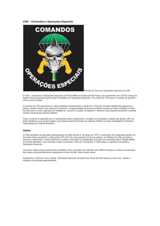 COE – Comandos e Operações Especiais
Símbolo do Curso de Operações Especiais do COE
O COE – Comandos e Operações Especiais da Polícia Militar do Estado de São Paulo, que juntamente com o GATE (Grupo de
Ações Táticas Especiais) fazem parte do Batalhão de Operações Especiais, e foi criado em 1970 para o combate da guerrilha
rural no sul do estado.
O símbolo do COE apresenta um crânio estilizado representando o raciocínio. A faca de combate significando segurança e
justiça, símbolo máximo das tropas de Comandos. A representação da faca de combate cravada ao crânio simboliza a vitória
da vida sobre a morte, aplicação da inteligência, raciocínio e justiça. Completam o desenho duas pistolas bucaneiras cruzadas,
símbolo nacional das polícias militares.
Todo o conjunto é suportado por um paraquedas aberto significando a coragem em atividades no ápice das alturas, além de
fazer referência a sua própria origem cuja primeira tropa foi formada por policiais militares oriundos da Brigada de Infantaria
Paraquedista do Exército Brasileiro.
Ações
O COE participou da operação antissequestro do Avião Electra II, da Varig, em 1972, no aeroporto de Congonhas quando um
terrorista tentou sequestrar o avião prefixo PP-VJN. Em uma sucessão de lances rápidos, os militares do COE cercaram a
aeronave, adentraram a cabine liberando os reféns. Esta ação foi considerada uma ação de comandos pela 2ª Região Militar
do Exército Brasileiro, que concedeu a esta Companhia o título de “Comandos” e COE passou a significar Comandos e
Operações Especiais.
Houveram várias outras missões bem-sucedidas como a atuação nos incêndios dos edifícios Andraus e Joelma, recuperação
dos corpos da banda Mamonas Assassinas na Serra do Mar, entre muitas outras.
Atualmente o COE tem como missão: “Operações Especiais de polícia em áreas de difícil acesso ou alto risco”. Sendo o
mergulho uma destas especialidades.
 