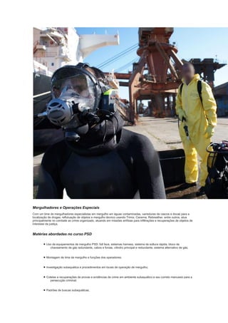Mergulhadores e Operações Especiais
Com um time de mergulhadores especialistas em mergulho em águas contaminadas, varreduras de cascos e docas para a
localização de drogas, reflutuação de objetos e mergulho técnico usando Trimix, Caverna, Rebreather, entre outros, atua
principalmente no combate ao crime organizado, atuando em missões anfíbias para infiltrações e recuperações de objetos de
interesse da justiça.
Matérias abordadas no curso PSD
• Uso de equipamentos de mergulho PSD: full face, sistemas harness, sistema de soltura rápida, bloco de
chaveamento de gás redundante, cabos e fonias, cilindro principal e redundante, sistema alternativo de gás;
• Montagem de time de mergulho e funções dos operadores;
• Investigação subaquática e procedimentos em locais de operação de mergulho;
• Coletas e recuperações de provas e evidências de crime em ambiente subaquático e seu correto manuseio para a
persecução criminal;
• Padrões de buscas subaquáticas;
 