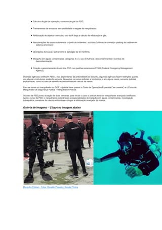 • Cálculos de gás de operação, consumo de gás do PSD;
• Treinamentos de enroscos sem visibilidade e resgate de mergulhador;
• Reflutuação de objetos e veículos, uso de lift bags e cálculo de reflutuação e gás;
• Recuperações de corpos submersos (a partir de acidentes / suicídios / vítimas de crimes) e packing de cadáver em
sistema americano;
• Operações de busca e salvamento e aplicação da lei marítima;
• Mergulho em águas contaminadas categorias 4 e 3, uso de full face, descontaminantes e bombas de
descontaminação;
• Criação e gerenciamento de um time PSD, nos padrões americanos FEMA (Federal Emergency Management
Agency).
Diversas agências certificam PSD’s, mas dependendo da profundidade do assunto, algumas agências fazem restrições quanto
aos alunos e instrutores, podendo somente frequentar os cursos policiais e bombeiros, e em alguns casos, somente policiais
explosivistas, como no caso de varreduras antibombas em cascos de navios.
Para se tornar um mergulhador do COE, o policial deve possuir o Curso de Operações Especiais (“ser caveira”) e o Curso de
Mergulhador de Segurança Pública – Mergulhador Policial.
O curso de PSD possui duração de duas semanas, para iniciar o curso o policial deve ser mergulhador avançado certificado.
Após o curso de PSD, o mergulhador poderá fazer as especialidades de mergulho em águas contaminadas, investigação
subaquática, varredura de cascos antibombas e drogas e reflutuação avançada de objetos.
Galeria de Imagens – Clique na imagem abaixo
Mergulho Policial – Fotos: Ronaldo Possato / Google Photos
 