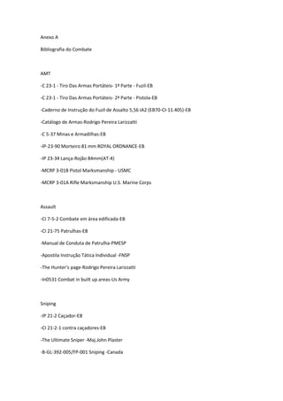 Anexo A
Bibliografia do Combate
AMT
-C 23-1 - Tiro Das Armas Portáteis- 1ª Parte - Fuzil-EB
-C 23-1 - Tiro Das Armas Portáteis- 2ª Parte - Pistola-EB
-Caderno de Instrução do Fuzil de Assalto 5,56 IA2 (EB70-CI-11.405)-EB
-Catálogo de Armas-Rodrigo Pereira Larizzatti
-C 5-37 Minas e Armadilhas-EB
-IP-23-90 Morteiro 81 mm ROYAL ORDNANCE-EB
-IP 23-34 Lança-Rojão 84mm(AT-4)
-MCRP 3-01B Pistol Marksmanship - USMC
-MCRP 3-01A Rifle Marksmanship U.S. Marine Corps
Assault
-CI 7-5-2 Combate em área edificada-EB
-CI 21-75 Patrulhas-EB
-Manual de Conduta de Patrulha-PMESP
-Apostila Instrução Tática Individual -FNSP
-The Hunter's page-Rodrigo Pereira Larizzatti
-In0531 Combat in built up areas-Us Army
Sniping
-IP 21-2 Caçador-EB
-CI 21-2-1 contra caçadores-EB
-The Ultimate Sniper -Maj.John Plaster
-B-GL-392-005/FP-001 Sniping -Canada
 