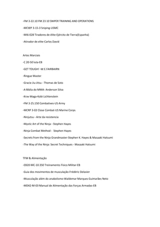 -FM 3-22.10 FM 23 10 SNIPER TRAINING AND OPERATIONS
-MCWP 3-15-3 Sniping-USMC
-MI6-028 Tiradores de élite-Ejército de Tierra(Espanha)
-Atirador de elite-Carlos David
Artes Marciais
-C 20-50 luta-EB
-GET TOUGH! -W.E.FAIRBAIRN
-Ringue Master
-Gracie Jiu-Jitsu - Thomas de Soto
-A Biblia do MMA- Anderson Silva
-Krav Maga-Kobi Lichtenstein
-FM 3-25.150 Combatives-US Army
-MCRP 3-02 Close Combat-US Marine Corps
-Ninjutsu - Arte da resistencia
-Mystic Art of the Ninja - Stephen Hayes
-Ninja Combat Method - Stephen Hayes
-Secrets from the Ninja Grandmaster-Stephen K. Hayes & Masaaki Hatsumi
-The Way of the Ninja: Secret Techniques - Masaaki Hatsumi
TFM & Alimentação
-EB20-MC-10.350 Treinamento Físico Militar-EB
-Guia dos movimentos de musculação-Frédéric Delavier
-Musculação além do anabolismo-Waldemar Marques Guimarães Neto
-MD42-M-03 Manual de Alimentação das Forças Armadas-EB
 