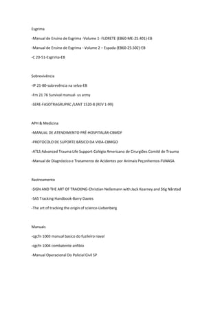 Esgrima
-Manual de Ensino de Esgrima -Volume 1- FLORETE (EB60-ME-25.401)-EB
-Manual de Ensino de Esgrima - Volume 2 – Espada (EB60-25.502)-EB
-C 20-51-Esgrima-EB
Sobrevivência
-IP 21-80-sobrevência na selva-EB
-Fm 21 76 Survival manual- us army
-SERE-FASOTRAGRUPAC /LANT 1520-8 (REV 1-99)
APH & Medicina
-MANUAL DE ATENDIMENTO PRÉ-HOSPITALAR-CBMDF
-PROTOCOLO DE SUPORTE BÁSICO DA VIDA-CBMGO
-ATLS Advanced Trauma Life Support-Colégio Americano de Cirurgiões Comitê de Trauma
-Manual de Diagnóstico e Tratamento de Acidentes por Animais Peçonhentos-FUNASA
Rastreamento
-SIGN AND THE ART OF TRACKING-Christian Nellemann with Jack Kearney and Stig Nårstad
-SAS Tracking Handbook-Barry Davies
-The art of tracking the origin of science-Liebenberg
Manuais
-cgcfn 1003 manual basico do fuzileiro naval
-cgcfn 1004 combatente anfibio
-Manual Operacional Do Policial Civil SP
 