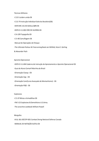 Técnicas Militares
-C 22-5 ordem unida-EB
-C-21-74 Instrução Individual-Exército Brasileiro(EB)
-EB70-MC-10.233 Defesa QBN-EB
-EB70-CI-11.002 CÃO DE GUERRA-EB
-C-6-199 Topografia-EB
-C-5-40 Camuflagem-EB
-Manual de Operações de Choque
-The Ultimate Parkour & Freerunning Book-Jan Witfeld, Ilona E. Gerling
& Alexander Pach
Apronto Operacional
-EB70-CI-11.404 Caderno de Instrução de Aprestamento e Apronto Operacional-EB
-Guia do Aluno Comanf-Marinha do Brasil
-Orientação Cioesp - EB
-Orientação Cigs - EB
-Orientação Cam(Curso Avançado de Montanhismo) - EB
-Orientação PQD - EB
Explosivos
-C 5-37 Minas e Armadilhas-EB
-FM 5-25 Explosives & Demolitions-U.S.Army
-The anarchist cookbook-William Powell
Mergulho
-B-GL-361-007/FP-001 Combat Diving-National Defense Canada
-MANUAL DE NATAÇÃO EsEFEx-EB
 