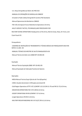 -U.S. Navy Diving Manual SS521-AG-PRO-010
-MANUAL DE OPERAÇÕES DE MERGULHO-CBMESP
-A Guide to Public Safety Diving-North Carolina PSD Standards
-Manual Operacional de Bombeiros-CBMGO
-FM 3-05.212 Special Forces Waterborne Operations-US Army
-MULTI-SERVICE TACTICS, TECHNIQUES,AND PROCEDURES FOR
MILITARY DIVING OPERATIONS-Headquarters of the Army, Marine Corps, Navy, Air Force, and
Coast Guard US
Paraquedismo
-CADERNO DE INSTRUÇÃO DE TREINAMENTO E TÉCNICA BÁSICA DO PARAQUEDISTA MILITAR
EB70-CI-11.001 -EB
-MANUAL TÉCNICO DO MESTRE DE SALTO PARAQUEDISTA-EB
-Manual Técnico de Salto Livre (EB60-MT-34.405)-EB
Equitação
-Manual Técnico Equitação (EB60- MT-26.401)-EB
-Manual Equitação da Federação Paulista de Hipismo
Operações
-M016 Manual Tecnica Esqui-Ejército de Tierra(Espanha)
-Ci9011 Assalto Aeromóvel e Infiltração aeromóvel-EB
-Cold Region Operations ATTP 3-97.11/MCRP 3-35.1D (FM 31-70 and FM 31-71)-US Army
-MOUNTAIN OPERATIONS FM 3-97.6 (90-6)-US Army
-DESERT OPERATIONS-FM 90-3/FMFM 7-27-US Army
-Jungle Operations-FM 90-5-US Army
-MILITARY MOUNTAINEERING FM 3-97.61(TC 90-6-1)-US Army
 