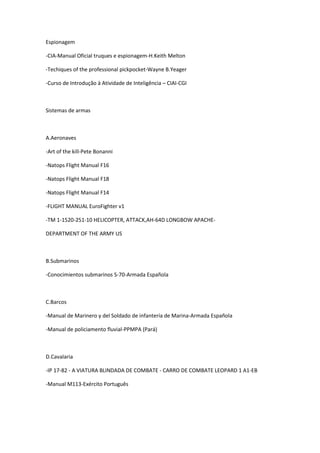 Espionagem
-CIA-Manual Oficial truques e espionagem-H.Keith Melton
-Techiques of the professional pickpocket-Wayne B.Yeager
-Curso de Introdução à Atividade de Inteligência – CIAI-CGI
Sistemas de armas
A.Aeronaves
-Art of the kill-Pete Bonanni
-Natops Flight Manual F16
-Natops Flight Manual F18
-Natops Flight Manual F14
-FLIGHT MANUAL EuroFighter v1
-TM 1-1520-251-10 HELICOPTER, ATTACK,AH-64D LONGBOW APACHE-
DEPARTMENT OF THE ARMY US
B.Submarinos
-Conocimientos submarinos S-70-Armada Española
C.Barcos
-Manual de Marinero y del Soldado de infantería de Marina-Armada Española
-Manual de policiamento fluvial-PPMPA (Pará)
D.Cavalaria
-IP 17-82 - A VIATURA BLINDADA DE COMBATE - CARRO DE COMBATE LEOPARD 1 A1-EB
-Manual M113-Exército Português
 