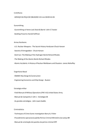 E.Artilharia
-SERVIÇO DA PEÇA DO OBUSEIRO 155 mm M109 A3-EB
Gunsmithing
-Gunsmithing at Home Lock Stock & Barrel- John E.Traister
-Building Firearms-Harold Hoffman
Armas Nucleares
-U.S. Nuclear Weapons - The Secret History Hardcover-Chuck Hansen
-Swords of Armageddon - Chuck Hansen
-Dark Sun: The Making of the Hydrogen Bomb-Richard Rhodes
-The Making of the Atomic Bomb-Richard Rhodes
-Atomic Accidents: A History of Nuclear Meltdowns and Disasters- James Mahaffey
Engenharia Naval
-SNAME Ship Design & Construction
-Engineering Economics and Ship Design - Buxton
Estratégia militar
-Field Manual of Military Operations (FM 3–0)-United States Army
-Manual de Campanha C 124-1 - Estratégia-EB
-As grandes estratégias - John Lewis Gaddis
Criminalística
-Techniques of Crime Scene investigation-Barry A.J Fisher
-Procedimento operacional padrão:Perícia Criminal-Ministério da Justiça BR
-Manual de orientação de quesitos da perícia criminal-DPF
 