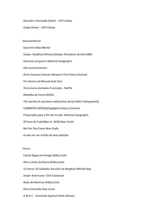 -Querido e Devotado Dexter - Jeff Lindsay
-Duplo Dexter - Jeff Lindsay
Documentários
-Guerreiro Mais Mortal
-Sniper: Deadliest Missions(Sniper:Atiradores de Elite (BR))
-Generais em guerra-National Geographic
-SAS Survival Secrets
-Arma Humana (Human Weapon)-The History Channel
-Por Dentro do Mossad-Duki Dror
-Terrorismo atentados frustrados - Netflix
-Medalha de honra-Netflix
-The secrets of seal team six(Secretos de los SEALS VI(espanhol))
-COMBATES AÉREOS(Dogfights)-History Channel
-Preparados para o fim do mundo -National Geographic
-À Prova de Tudo(Man vs. Wild)-Bear Grylls
-No Pior Dos Casos-Bear Grylls
-A vida em um milhão de anos-NatGeo
Filmes
-Falcão Negro em Perigo-Ridley Scott
-Até o Limite da Honra-Ridley Scott
-13 Horas: Os Soldados Secretos de Benghazi-Michael Bay
-Sniper Americano- Clint Eastwood
-Rede de Mentiras-Ridley Scott
-Rota Comando-Elias Junior
-S.W.A.T. - Comando Especial-Clark Johnson
 