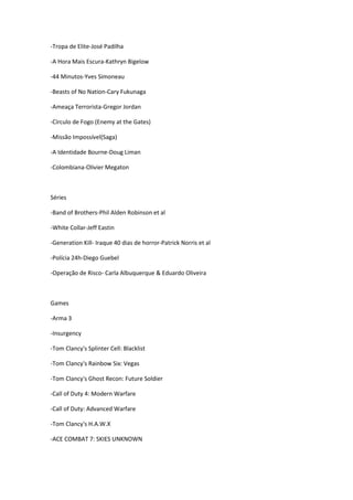 -Tropa de Elite-José Padilha
-A Hora Mais Escura-Kathryn Bigelow
-44 Minutos-Yves Simoneau
-Beasts of No Nation-Cary Fukunaga
-Ameaça Terrorista-Gregor Jordan
-Círculo de Fogo (Enemy at the Gates)
-Missão Impossível(Saga)
-A Identidade Bourne-Doug Liman
-Colombiana-Olivier Megaton
Séries
-Band of Brothers-Phil Alden Robinson et al
-White Collar-Jeff Eastin
-Generation Kill- Iraque 40 dias de horror-Patrick Norris et al
-Polícia 24h-Diego Guebel
-Operação de Risco- Carla Albuquerque & Eduardo Oliveira
Games
-Arma 3
-Insurgency
-Tom Clancy's Splinter Cell: Blacklist
-Tom Clancy's Rainbow Six: Vegas
-Tom Clancy's Ghost Recon: Future Soldier
-Call of Duty 4: Modern Warfare
-Call of Duty: Advanced Warfare
-Tom Clancy's H.A.W.X
-ACE COMBAT 7: SKIES UNKNOWN
 