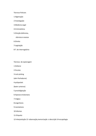 Técnicas Policiais
1-Algemação
2-Investigação
3-Medicina Legal
4-Criminalística
5-Direção defensiva,
ofensiva e evasiva
6-Direito
7-Legislação
8-T. de interrogatório
Técnicas de espionagem
1-Disfarce
2-Escutas
3-Lock picking
(abrir fechaduras)
4-pickpocket
(bater carteiras)
5-prestidigitação
6-hipnose erickoniana
7-mágica
8-engenharia
9-mentalismo
10-Idiomas
11-Etiqueta
12-interpretação 13 -observação,memorização e descrição 14-escapologia
 