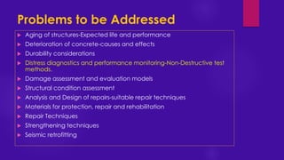 Problems to be Addressed
 Aging of structures-Expected life and performance
 Deterioration of concrete-causes and effects
 Durability considerations
 Distress diagnostics and performance monitoring-Non-Destructive test
methods.
 Damage assessment and evaluation models
 Structural condition assessment
 Analysis and Design of repairs-suitable repair techniques
 Materials for protection, repair and rehabilitation
 Repair Techniques
 Strengthening techniques
 Seismic retrofitting
 