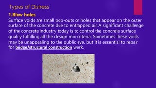 Types of Distress
1.Blow holes
Surface voids are small pop-outs or holes that appear on the outer
surface of the concrete due to entrapped air. A significant challenge
of the concrete industry today is to control the concrete surface
quality fulfilling all the design mix criteria. Sometimes these voids
may be unappealing to the public eye, but it is essential to repair
for bridge/structural construction work.
 