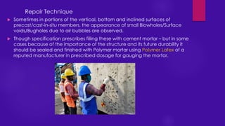  Sometimes in portions of the vertical, bottom and inclined surfaces of
precast/cast-in-situ members, the appearance of small Blowholes/Surface
voids/Bugholes due to air bubbles are observed.
 Though specification prescribes filling these with cement mortar – but in some
cases because of the importance of the structure and its future durability it
should be sealed and finished with Polymer mortar using Polymer Latex of a
reputed manufacturer in prescribed dosage for gauging the mortar.
Repair Technique
 