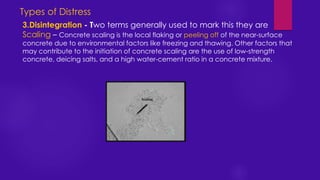 3.Disintegration - Two terms generally used to mark this they are
Scaling – Concrete scaling is the local flaking or peeling off of the near-surface
concrete due to environmental factors like freezing and thawing. Other factors that
may contribute to the initiation of concrete scaling are the use of low-strength
concrete, deicing salts, and a high water-cement ratio in a concrete mixture.
Types of Distress
 