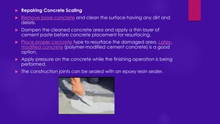  Repairing Concrete Scaling
 Remove loose concrete and clean the surface having any dirt and
debris.
 Dampen the cleaned concrete area and apply a thin layer of
cement paste before concrete placement for resurfacing.
 Place proper concrete type to resurface the damaged area. Latex-
modified concrete (polymer-modified cement concrete) is a good
option.
 Apply pressure on the concrete while the finishing operation is being
performed.
 The construction joints can be sealed with an epoxy resin sealer.
 