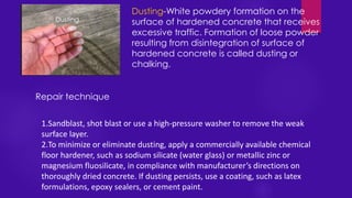 Dusting-White powdery formation on the
surface of hardened concrete that receives
excessive traffic. Formation of loose powder
resulting from disintegration of surface of
hardened concrete is called dusting or
chalking.
1.Sandblast, shot blast or use a high-pressure washer to remove the weak
surface layer.
2.To minimize or eliminate dusting, apply a commercially available chemical
floor hardener, such as sodium silicate (water glass) or metallic zinc or
magnesium fluosilicate, in compliance with manufacturer’s directions on
thoroughly dried concrete. If dusting persists, use a coating, such as latex
formulations, epoxy sealers, or cement paint.
Repair technique
Dusting
 