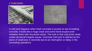 3. Cold joints-
A cold joint happens when fresh concrete is poured on top of existing
concrete. It looks like a huge crack and some home buyers even
mistaken them with structural cracks. The truth is that cold joints rarely
create structural integrity issues. Concrete Cold joint is defined as the
plane of weakness in concrete due to an interruption or delay in the
concreting operations.
 