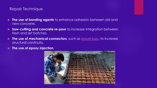 Repair Technique
 The use of bonding agents to enhance adhesion between old and
new concrete.
 Saw-cutting and concrete re-pour to increase integration between
fresh and set batches.
 The use of mechanical connectors, such as dowel bars, to increase
structural continuity.
 The use of epoxy injection
 