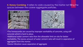 4. Honey Combing- It refers to voids caused by the mortar not filling the
spaces between the coarse aggregate particles.
•The honeycombs are caused by improper workability of concrete, using stiff
concrete which is hard to place.
•Additional water cement ratio than the allowable limit on-site for better
workability. The excess amount of water cement ratio will result in separation of
aggregates from the mortar.
•Excess Vibration cause separation of aggregate
 