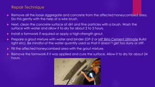  Remove all the loose aggregate and concrete from the affected honeycombed area.
Do this gently with the help of a wire brush.
 Next, clean the concrete surface of dirt and fine particles with a brush. Wash the
surface with water and allow it to dry for about 2 to 3 hours.
 Install a formwork if required or apply a high-strength grout.
 Prepare a grout mixture with water and binder (GP-2 or MP Birla Cement Ultimate Build
right etc). Be mindful of the water quantity used so that it doesn’t get too slurry or stiff.
 Fill the affected honeycombed area with the grout mixture.
 Remove the formwork if it was applied and cure the surface. Allow it to dry for about 24
hours.
Repair Technique
 