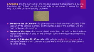 5.Crazing- It is the network of fine random cracks that are formed due to
the shrinkage of the layer relative to the base concrete. It does not pose
any structural or Serviceability problem.
 Excessive Use of Cement – To give a smooth finish on the concrete finish,
labours try to sprinkle cement on the surface. Later the cement will dry
and make way to crazing.
 Excessive Vibration – Excessive vibration on the concrete makes the blue
metal to settle down and let the cement slurry to the top which develop
the crazing
 Use of High Workability Concrete – Using high workability concrete for
easy placement often contains excess water which makes the cement
to settle at top.
 