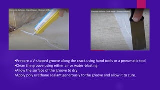 •Prepare a V-shaped groove along the crack using hand tools or a pneumatic tool
•Clean the groove using either air or water-blasting
•Allow the surface of the groove to dry
•Apply poly urethane sealant generously to the groove and allow it to cure.
 