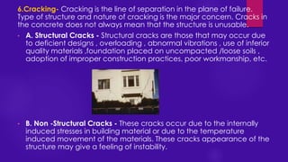 6.Cracking- Cracking is the line of separation in the plane of failure.
Type of structure and nature of cracking is the major concern. Cracks in
the concrete does not always mean that the structure is unusable.
• A. Structural Cracks - Structural cracks are those that may occur due
to deficient designs , overloading , abnormal vibrations , use of inferior
quality materials ,foundation placed on uncompacted /loose soils ,
adoption of improper construction practices, poor workmanship, etc.
• B. Non -Structural Cracks - These cracks occur due to the internally
induced stresses in building material or due to the temperature
induced movement of the materials. These cracks appearance of the
structure may give a feeling of instability.
 