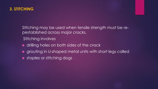 3. STITCHING
Stitching may be used when tensile strength must be re-
pestablished across major cracks.
Stitching involves
 drilling holes on both sides of the crack
 grouting in U-shaped metal units with short legs called
 staples or stitching dogs
 