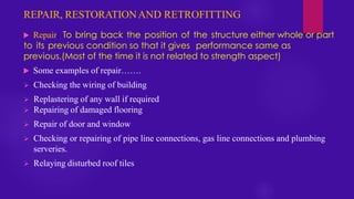 REPAIR, RESTORATIONAND RETROFITTING
 Repair: To bring back the position of the structure either whole or part
to its previous condition so that it gives performance same as
previous.(Most of the time it is not related to strength aspect)
 Some examples of repair…….
➢ Checking the wiring of building
➢ Replastering of any wall if required
➢ Repairing of damaged flooring
➢ Repair of door and window
➢ Checking or repairing of pipe line connections, gas line connections and plumbing
serveries.
➢ Relaying disturbed roof tiles
 