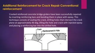 Additional Reinforcement for Crack Repair Conventional
reinforcement
Cracked reinforced concrete bridge girders have been successfully repaired
by inserting reinforcing bars and bonding them in place with epoxy. This
technique consists of sealing the crack, drilling holes that intersect the crack
plane at approximately 90 deg ,filling the hole and crack with injected epoxy
and placing a reinforcing bar into the drilled hole.
 