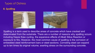 Types of Distress
8. Spalling
Spalling is a term used to describe areas of concrete which have cracked and
delaminated from the substrate. There are a number of reasons why spalling occurs
including freeze thaw cycling, the expansive effects of Alkali Silica Reaction or
exposure to fire. However, the most common cause of spalling is the corrosion of
embedded steel reinforcement bars or steel sections. Corroding steel can expand
up to ten times its original volume, exerting stress on the surrounding concrete.
 