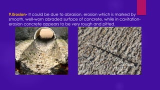 9.Erosion- It could be due to abrasion, erosion which is marked by
smooth, well-worn abraded surface of concrete, while in cavitation-
erosion concrete appears to be very rough and pitted.
 