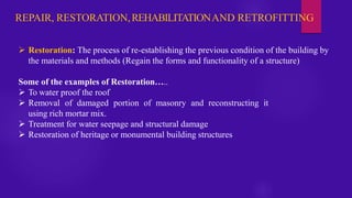 REPAIR, RESTORATION,REHABILITATIONAND RETROFITTING
➢ Restoration: The process of re-establishing the previous condition of the building by
the materials and methods (Regain the forms and functionality of a structure)
Some of the examples of Restoration…..
➢ To water proof the roof
➢ Removal of damaged portion of masonry and reconstructing it
using rich mortar mix.
➢ Treatment for water seepage and structural damage
➢ Restoration of heritage or monumental building structures
 