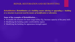 REPAIR, RESTORATIONAND RETROFITTING
Rehabilitation: Rehabilitation of a building means altering or upgrading a building
or a structure to present need by means of modification or alteration.
Some of the examples of Rehabilitation…..
➢ To modify the structure for more usage/utility (Eg. Increase capacity of the party hall)
➢ Modifying the building under comfortability aspect.
➢ Modifying the building for appearance/strength aspect
 