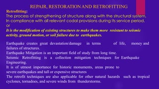REPAIR, RESTORATIONAND RETROFITTING
Retrofitting:
The process of strengthening of structure along with the structural system,
In compliance with all relevant codal provisions during its service period.
or
It is the modification of existing structures to make them more resistant to seismic
activity, ground motion, or soil failure due to earthquakes.
Earthquake creates great devastation/damage in terms of life, money and
failures of structures.
Earthquake Mitigation is an important field of study from long time.
Seismic Retrofitting is a collection mitigation techniques for Earthquake
Engineering.
It is of utmost importance for historic monuments, areas prone to
severe earthquakes and tall or expensive structures
The retrofit techniques are also applicable for other natural hazards such as tropical
cyclones, tornadoes, and severe winds from thunderstorms.
 