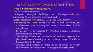 REPAIR, RESTORATIONAND RETROFITTING
When is Seismic Retrofitting Needed ?
The two circumstances are:-
Earthquake damaged buildings, and Earthquake-vulnerable
buildings(with no exposure to severe earthquakes)
Some examples of retrofitting ………(Refer IS13920,1893)
➢ Increasing the lateral strength in one or both directions, by
reinforcement or by increasing wall areas or the numbers of walls
and columns
➢ Giving unity to the structure by providing a proper connection
between resisting elements.
➢ Eliminating features that are sources of weakness, asymmetrical
plan distribution of resisting members, abrupt changes of stiffness
from one floor to the other.
➢ Avoiding the possibility of brittle modes of failure by proper
reinforcement and connection of resisting members.(IS13935)
 