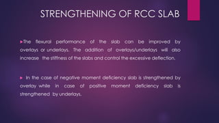 STRENGTHENING OF RCC SLAB
The flexural performance of the slab can be improved by
overlays or underlays. The addition of overlays/underlays will also
increase the stiffness of the slabs and control the excessive deflection.
 In the case of negative moment deficiency slab is strengthened by
overlay while in case of positive moment deficiency slab is
strengthened by underlays.
 