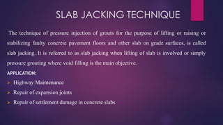 SLAB JACKING TECHNIQUE
The technique of pressure injection of grouts for the purpose of lifting or raising or
stabilizing faulty concrete pavement floors and other slab on grade surfaces, is called
slab jacking. It is referred to as slab jacking when lifting of slab is involved or simply
pressure grouting where void filling is the main objective.
APPLICATION:
➢ Highway Maintenance
➢ Repair of expansion joints
➢ Repair of settlement damage in concrete slabs
 