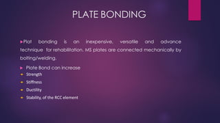 PLATE BONDING
Plat bonding is an inexpensive, versatile and advance
technique for rehabilitation. MS plates are connected mechanically by
bolting/welding.
 Plate Bond can increase
 Strength
 Stiffness
 Ductility
 Stability, of the RCC element
 