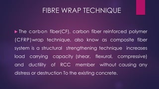 FIBRE WRAP TECHNIQUE
 The carbon fiber(CF), carbon fiber reinforced polymer
(CFRP)wrap technique, also know as composite fiber
system is a structural strengthening technique increases
load carrying capacity (shear, flexural, compressive)
and ductility of RCC member without causing any
distress or destruction To the existing concrete.
 