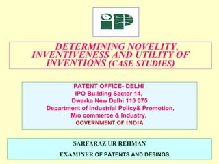 DETERMINING NOVELITY,
INVENTIVENESS AND UTILITY OF
INVENTIONS (CASE STUDIES)
SARFARAZ UR REHMAN
EXAMINER OF PATENTS AND DESINGS
PATENT OFFICE- DELHI
IPO Building Sector 14,
Dwarka New Delhi 110 075
Department of Industrial Policy& Promotion,
M/o commerce & Industry,
GOVERNMENT OF INDIA
 