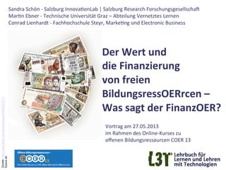 Der	
  Wert	
  und	
  	
  
die	
  Finanzierung	
  	
  
von	
  freien	
  	
  
BildungsressOERrcen	
  –	
  	
  
Was	
  sagt	
  der	
  FinanzOER?	
  	
  
	
  Vortrag	
  am	
  27.05.2013	
  
im	
  Rahmen	
  des	
  Online-­‐Kurses	
  zu	
  
oﬀenen	
  Bildungsressourcen	
  COER	
  13	
  
Sandra	
  Schön	
  -­‐	
  Salzburg	
  InnovaGonLab	
  |	
  Salzburg	
  Research	
  ForschungsgesellschaK	
  	
  
MarGn	
  Ebner	
  -­‐	
  Technische	
  Universität	
  Graz	
  –	
  Abteilung	
  Vernetztes	
  Lernen	
  
Conrad	
  Lienhardt	
  -­‐	
  Fachhochschule	
  Steyr,	
  MarkeGng	
  und	
  Electronic	
  Business	
  
 