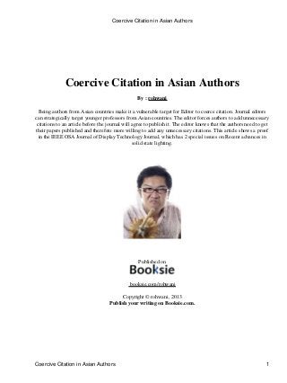 Coercive Citation in Asian Authors
By : rohwani
Being authors from Asian countries make it a vulnerable target for Editor to coerce citation. Journal editors
can strategically target younger professors from Asian countries. The editor forces authors to add unnecessary
citations to an article before the journal will agree to publish it. The editor knows that the authors need to get
their papers published and therefore more willing to add any unnecessary citations. This article shows a proof
in the IEEE OSA Journal of Display Technology Journal, which has 2 special issues on Recent advances in
solid state lighting.
Published on
booksie.com/rohwani
Copyright © rohwani, 2013
Publish your writing on Booksie.com.
Coercive Citation in Asian Authors
Coercive Citation in Asian Authors 1
 