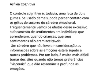 Asfixia Cognitiva

O controle cognitivo é, todavia, uma faca de dois
gumes. Se usado demais, pode perder contato com
os gritos de socorro do cérebro emocional.
Freqüentemente vemos os efeitos desse excessivo
sufocamento de sentimentos em indivíduos que
aprenderam, quando crianças, que seus
sentimentos não eram aceitáveis.
Um cérebro que não leve em consideração as
informações sobre as emoções estará sujeito a
outros problemas. Por um lado, é muito mais difícil
tomar decisões quando não temos preferências
“viscerais”, que dão ressonância profunda às
emoções.

 